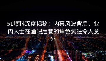 51爆料深度揭秘：内幕风波背后，业内人士在酒吧后巷的角色疯狂令人意外