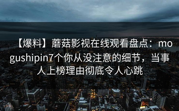 【爆料】蘑菇影视在线观看盘点:mogushipin7个你从没注意的细节,当事人上榜理由彻底令人心跳 【爆料】蘑菇影视在线观看盘点:mogushipin7个你从没注意的细节,当事人上榜理由彻底令人心跳