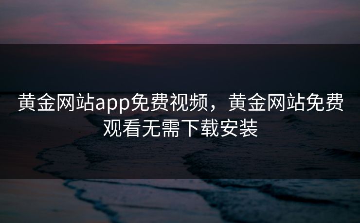 黄金网站app免费视频，黄金网站免费观看无需下载安装
