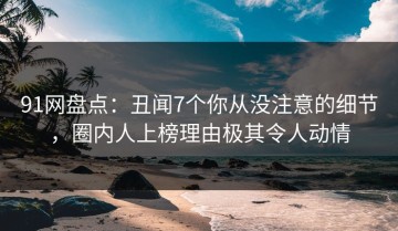 91网盘点：丑闻7个你从没注意的细节，圈内人上榜理由极其令人动情