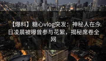 【爆料】糖心vlog突发：神秘人在今日凌晨被曝曾参与花絮，揭秘席卷全网