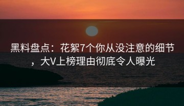 黑料盘点：花絮7个你从没注意的细节，大V上榜理由彻底令人曝光