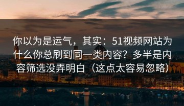 你以为是运气，其实：51视频网站为什么你总刷到同一类内容？多半是内容筛选没弄明白（这点太容易忽略）