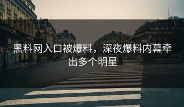 黑料网入口被爆料，深夜爆料内幕牵出多个明星