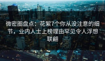 微密圈盘点：花絮7个你从没注意的细节，业内人士上榜理由罕见令人浮想联翩