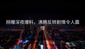 网曝深夜爆料，沸腾反转剧情令人震惊