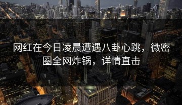网红在今日凌晨遭遇八卦心跳，微密圈全网炸锅，详情直击