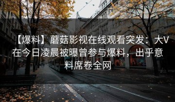 【爆料】蘑菇影视在线观看突发：大V在今日凌晨被曝曾参与爆料，出乎意料席卷全网