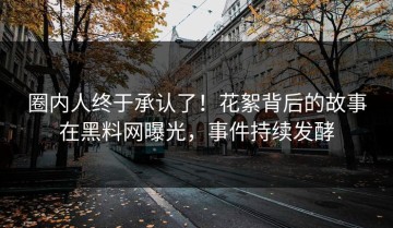 圈内人终于承认了！花絮背后的故事在黑料网曝光，事件持续发酵