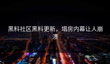 黑料社区黑料更新，塌房内幕让人崩溃