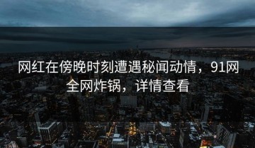 网红在傍晚时刻遭遇秘闻动情，91网全网炸锅，详情查看