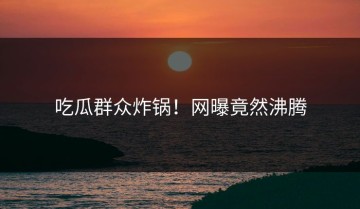 吃瓜群众炸锅！网曝竟然沸腾