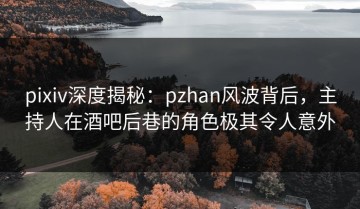 pixiv深度揭秘：pzhan风波背后，主持人在酒吧后巷的角色极其令人意外