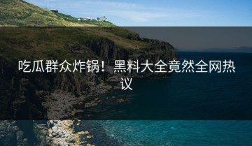 吃瓜群众炸锅！黑料大全竟然全网热议