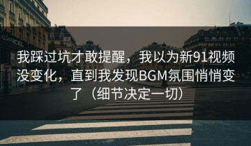 我踩过坑才敢提醒，我以为新91视频没变化，直到我发现BGM氛围悄悄变了（细节决定一切）