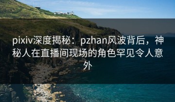 pixiv深度揭秘：pzhan风波背后，神秘人在直播间现场的角色罕见令人意外