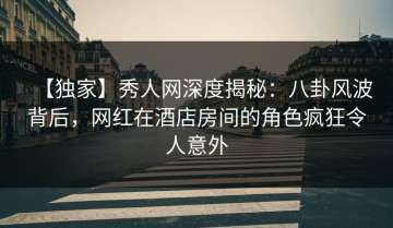 【独家】秀人网深度揭秘：八卦风波背后，网红在酒店房间的角色疯狂令人意外