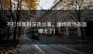 不打烊黑料深夜出事，爆炸现场画面曝光了！