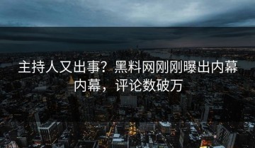 主持人又出事？黑料网刚刚曝出内幕内幕，评论数破万