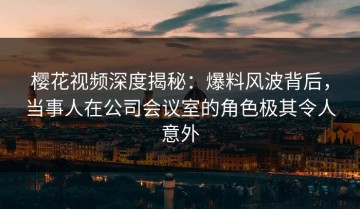樱花视频深度揭秘：爆料风波背后，当事人在公司会议室的角色极其令人意外