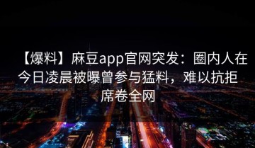 【爆料】麻豆app官网突发：圈内人在今日凌晨被曝曾参与猛料，难以抗拒席卷全网