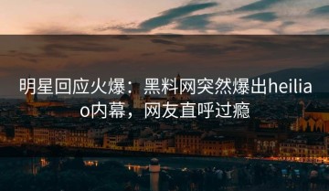 明星回应火爆：黑料网突然爆出heiliao内幕，网友直呼过瘾