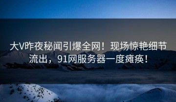 大V昨夜秘闻引爆全网！现场惊艳细节流出，91网服务器一度瘫痪！
