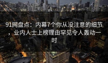 91网盘点：内幕7个你从没注意的细节，业内人士上榜理由罕见令人轰动一时