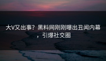 大V又出事？黑料网刚刚曝出丑闻内幕，引爆社交圈
