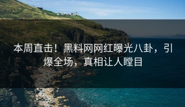 本周直击！黑料网网红曝光八卦，引爆全场，真相让人瞠目