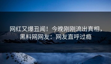 网红又爆丑闻！今晚刚刚流出真相，黑料网网友：网友直呼过瘾