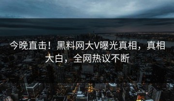 今晚直击！黑料网大V曝光真相，真相大白，全网热议不断