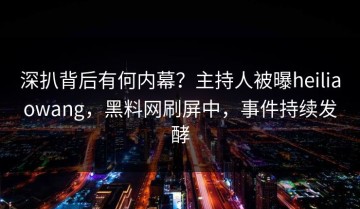 深扒背后有何内幕？主持人被曝heiliaowang，黑料网刷屏中，事件持续发酵