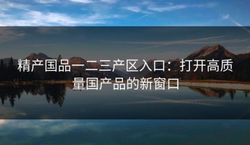 精产国品一二三产区入口：打开高质量国产品的新窗口