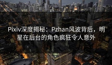 Pixiv深度揭秘：Pzhan风波背后，明星在后台的角色疯狂令人意外