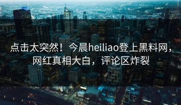 点击太突然！今晨heiliao登上黑料网，网红真相大白，评论区炸裂