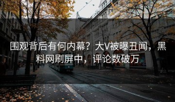 围观背后有何内幕？大V被曝丑闻，黑料网刷屏中，评论数破万