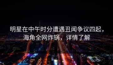 明星在中午时分遭遇丑闻争议四起，海角全网炸锅，详情了解