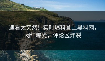 速看太突然！实时爆料登上黑料网，网红曝光，评论区炸裂