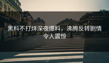 黑料不打烊深夜爆料，沸腾反转剧情令人震惊