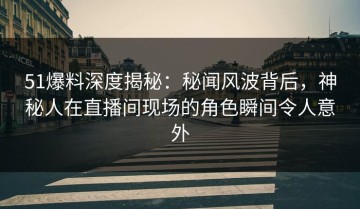 51爆料深度揭秘：秘闻风波背后，神秘人在直播间现场的角色瞬间令人意外