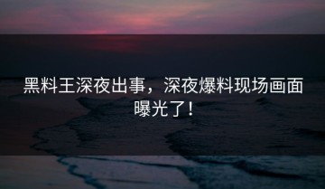 黑料王深夜出事，深夜爆料现场画面曝光了！
