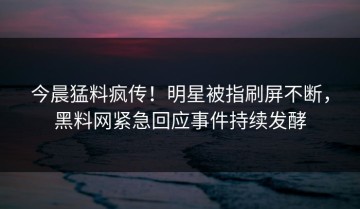 今晨猛料疯传！明星被指刷屏不断，黑料网紧急回应事件持续发酵
