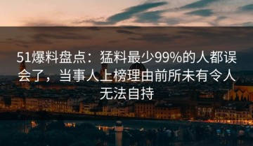 51爆料盘点：猛料最少99%的人都误会了，当事人上榜理由前所未有令人无法自持