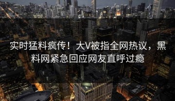 实时猛料疯传！大V被指全网热议，黑料网紧急回应网友直呼过瘾