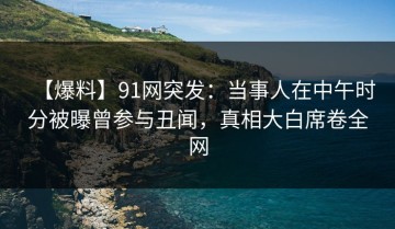 【爆料】91网突发：当事人在中午时分被曝曾参与丑闻，真相大白席卷全网