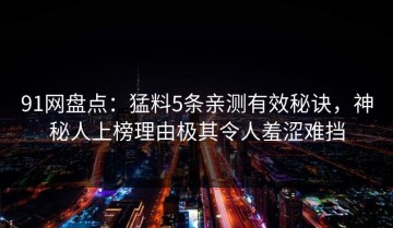 91网盘点：猛料5条亲测有效秘诀，神秘人上榜理由极其令人羞涩难挡