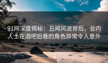 91网深度揭秘：丑闻风波背后，业内人士在酒吧后巷的角色异常令人意外