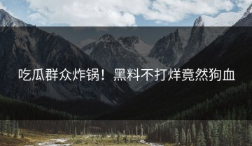 吃瓜群众炸锅！黑料不打烊竟然狗血