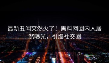 最新丑闻突然火了！黑料网圈内人居然曝光，引爆社交圈